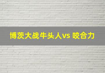 博茨大战牛头人vs 咬合力